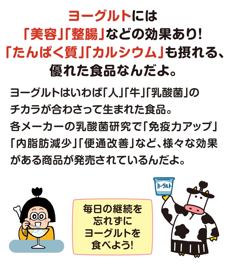ヨーグルトには「美容」「整腸」などの効果あり！​「たんぱく質」「カルシウム」も摂れる、優れた食品なんだよ。毎日の継続を忘れずに​ヨーグルトを食べよう！​​