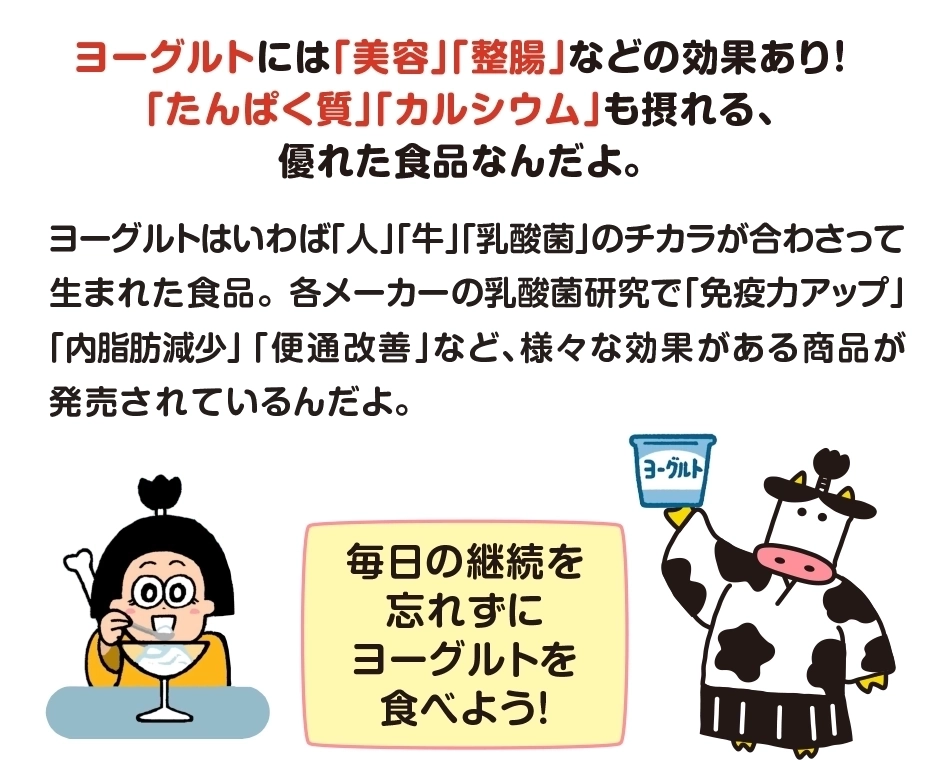 ヨーグルトには「美容」「整腸」などの効果あり！​「たんぱく質」「カルシウム」も摂れる、優れた食品なんだよ。毎日の継続を忘れずに​ヨーグルトを食べよう！